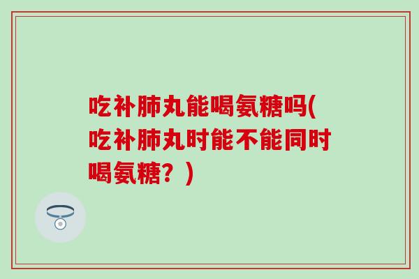 吃补肺丸能喝氨糖吗(吃补肺丸时能不能同时喝氨糖？)