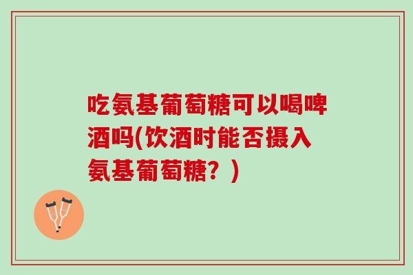 吃氨基葡萄糖可以喝啤酒吗(饮酒时能否摄入氨基葡萄糖？)