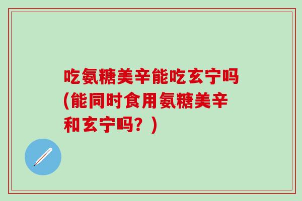 吃氨糖美辛能吃玄宁吗(能同时食用氨糖美辛和玄宁吗？)