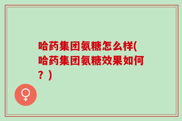 哈药集团氨糖怎么样(哈药集团氨糖效果如何？)