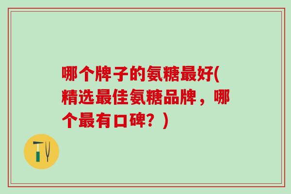 哪个牌子的氨糖最好(精选最佳氨糖品牌，哪个最有口碑？)