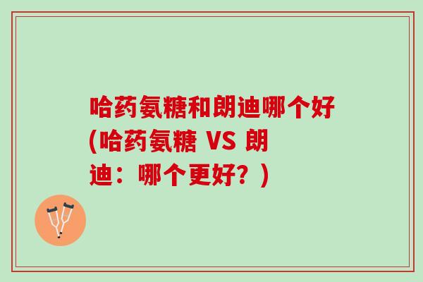 哈药氨糖和朗迪哪个好(哈药氨糖 VS 朗迪：哪个更好？)