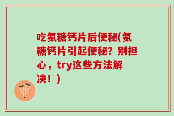 吃氨糖钙片后便秘(氨糖钙片引起便秘？别担心，try这些方法解决！)