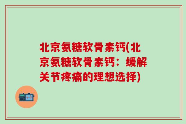北京氨糖软骨素钙(北京氨糖软骨素钙：缓解关节疼痛的理想选择)