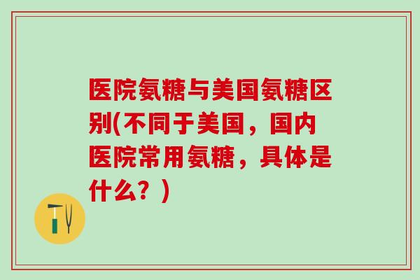 医院氨糖与美国氨糖区别(不同于美国，国内医院常用氨糖，具体是什么？)