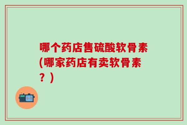 哪个药店售硫酸软骨素(哪家药店有卖软骨素？)