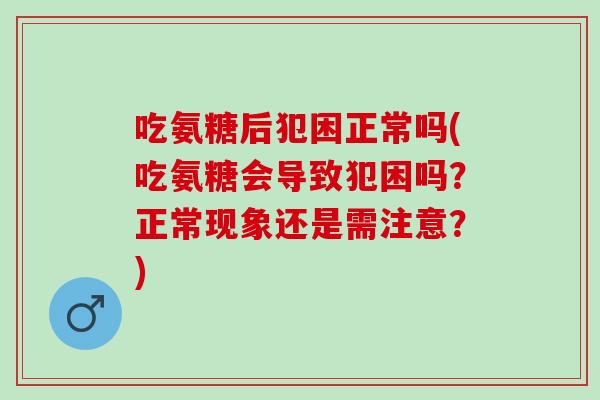 吃氨糖后犯困正常吗(吃氨糖会导致犯困吗？正常现象还是需注意？)
