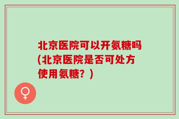 北京医院可以开氨糖吗(北京医院是否可处方使用氨糖？)