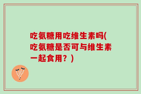 吃氨糖用吃维生素吗(吃氨糖是否可与维生素一起食用？)