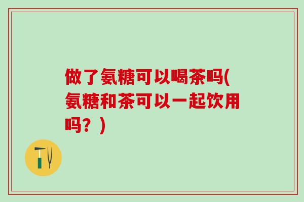 做了氨糖可以喝茶吗(氨糖和茶可以一起饮用吗？)