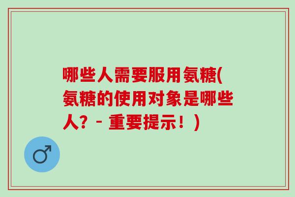 哪些人需要服用氨糖(氨糖的使用对象是哪些人？- 重要提示！)
