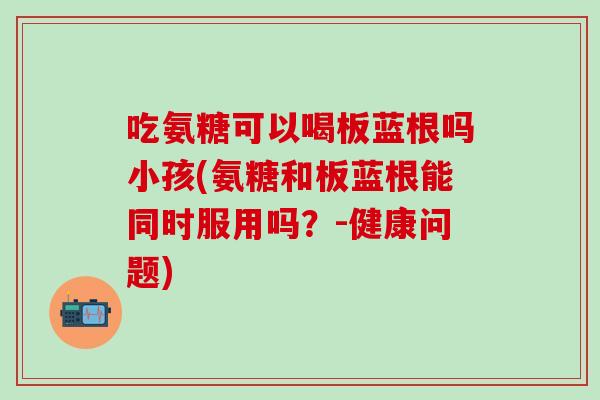 吃氨糖可以喝板蓝根吗小孩(氨糖和板蓝根能同时服用吗？-健康问题)