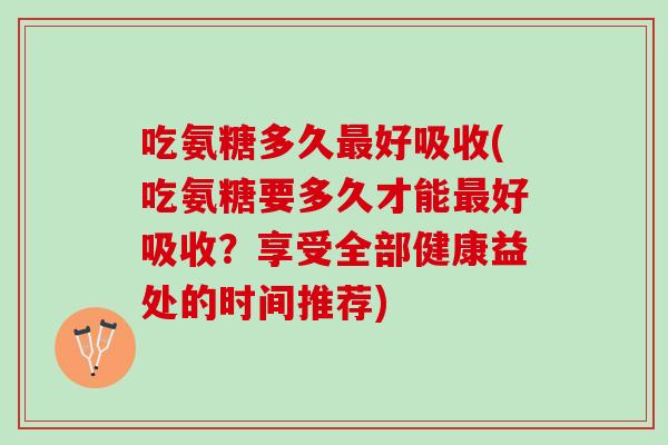吃氨糖多久最好吸收(吃氨糖要多久才能最好吸收？享受全部健康益处的时间推荐)