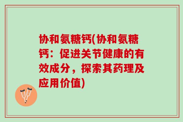 协和氨糖钙(协和氨糖钙：促进关节健康的有效成分，探索其药理及应用价值)