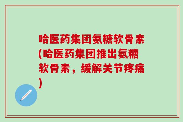 哈医药集团氨糖软骨素(哈医药集团推出氨糖软骨素，缓解关节疼痛)