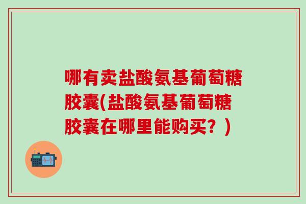 哪有卖盐酸氨基葡萄糖胶囊(盐酸氨基葡萄糖胶囊在哪里能购买？)