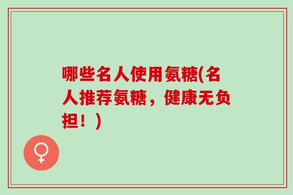 哪些名人使用氨糖(名人推荐氨糖，健康无负担！)