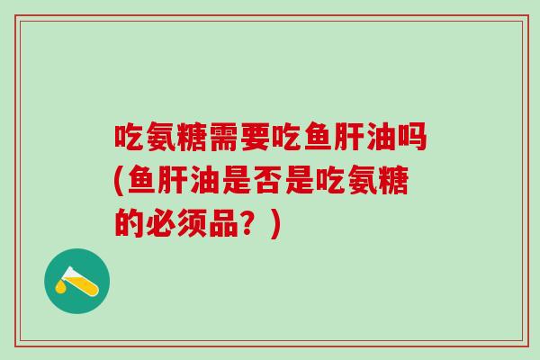吃氨糖需要吃鱼肝油吗(鱼肝油是否是吃氨糖的必须品？)
