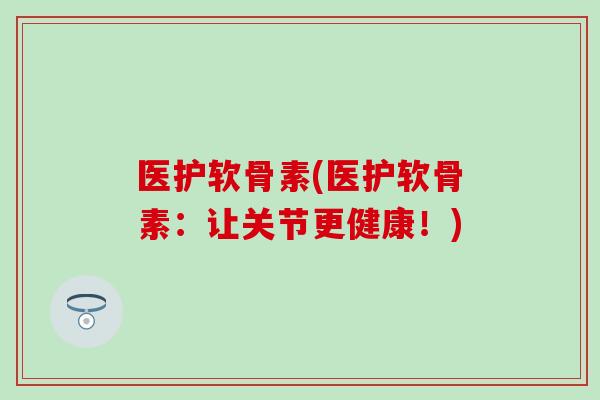 医护软骨素(医护软骨素：让关节更健康！)