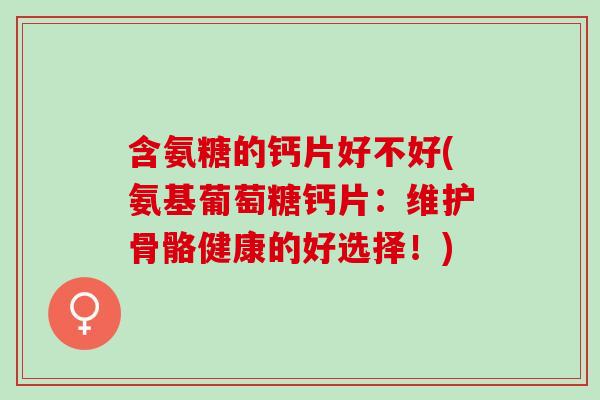 含氨糖的钙片好不好(氨基葡萄糖钙片：维护骨骼健康的好选择！)