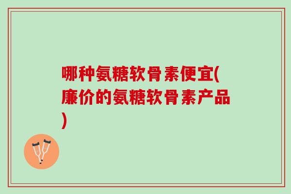 哪种氨糖软骨素便宜(廉价的氨糖软骨素产品)