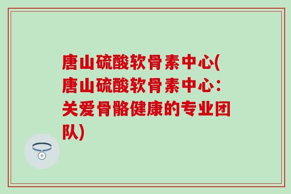 唐山硫酸软骨素中心(唐山硫酸软骨素中心：关爱骨骼健康的专业团队)