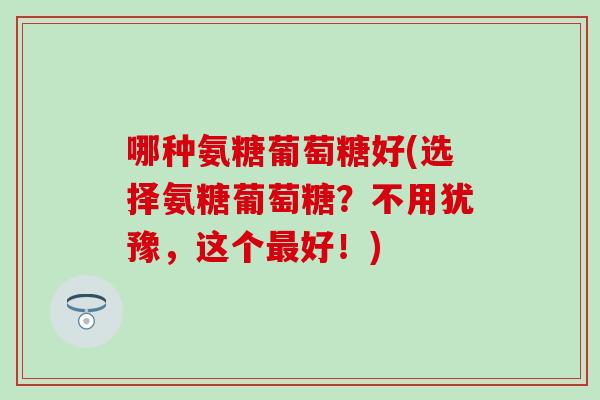 哪种氨糖葡萄糖好(选择氨糖葡萄糖？不用犹豫，这个最好！)