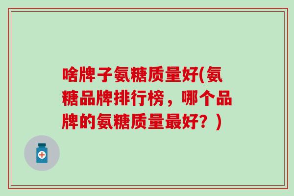 啥牌子氨糖质量好(氨糖品牌排行榜，哪个品牌的氨糖质量最好？)