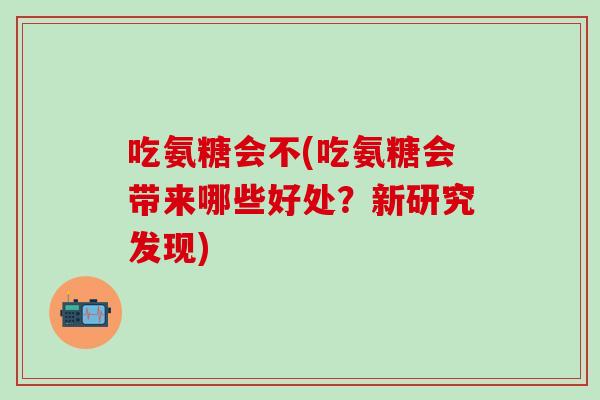 吃氨糖会不(吃氨糖会带来哪些好处？新研究发现)