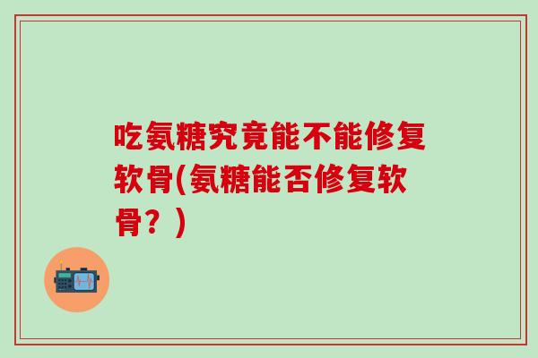 吃氨糖究竟能不能修复软骨(氨糖能否修复软骨？)