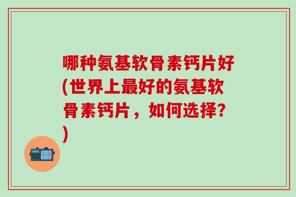 哪种氨基软骨素钙片好(世界上最好的氨基软骨素钙片，如何选择？)