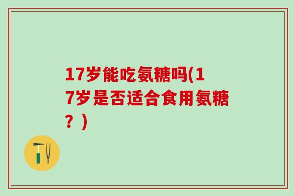 17岁能吃氨糖吗(17岁是否适合食用氨糖?) 17岁能吃氨糖吗(17岁是否适合食用氨糖?)