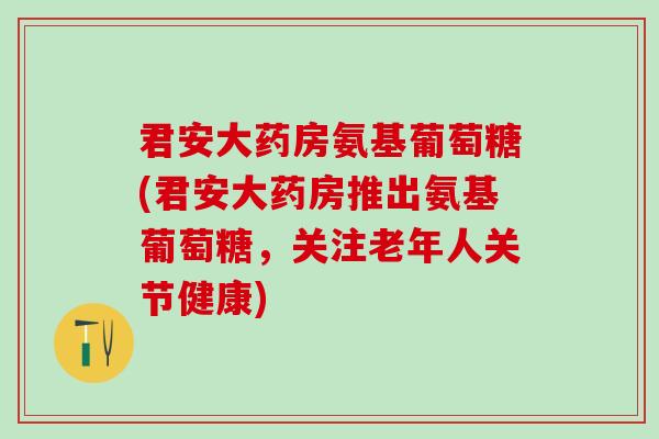 君安大药房氨基葡萄糖(君安大药房推出氨基葡萄糖，关注老年人关节健康)