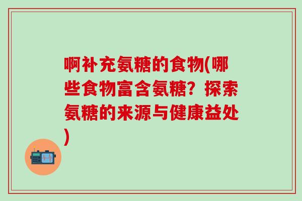 啊补充氨糖的食物(哪些食物富含氨糖？探索氨糖的来源与健康益处)