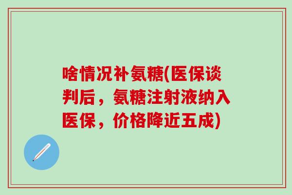 啥情况补氨糖(医保谈判后，氨糖注射液纳入医保，价格降近五成)