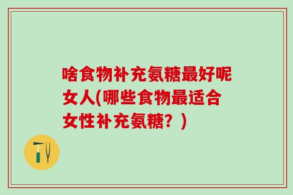 啥食物补充氨糖最好呢女人(哪些食物最适合女性补充氨糖？)