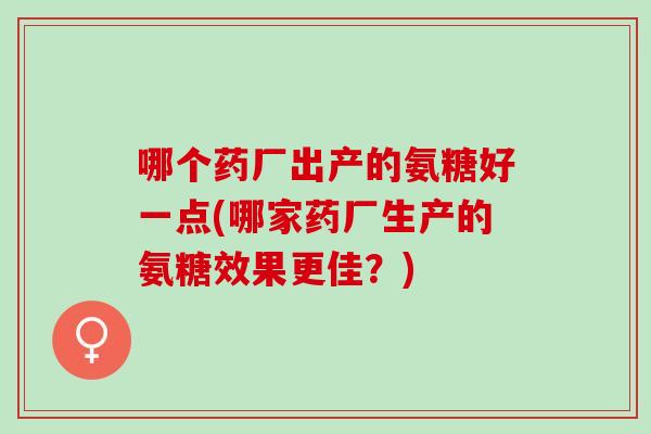 哪个药厂出产的氨糖好一点(哪家药厂生产的氨糖效果更佳？)