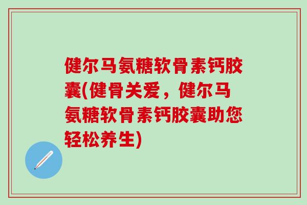 健尔马氨糖软骨素钙胶囊(健骨关爱，健尔马氨糖软骨素钙胶囊助您轻松养生)