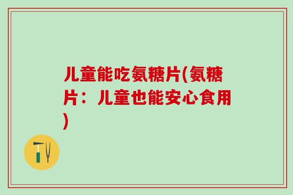 儿童能吃氨糖片(氨糖片:儿童也能安心食用) 儿童能吃氨糖片(氨糖片:儿童也能安心食用)