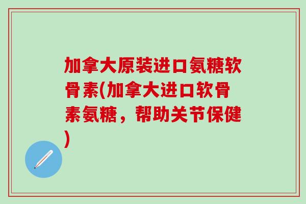 加拿大原装进口氨糖软骨素(加拿大进口软骨素氨糖，帮助关节保健)