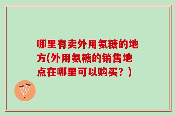 哪里有卖外用氨糖的地方(外用氨糖的销售地点在哪里可以购买？)