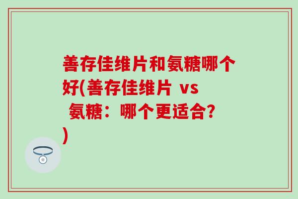 善存佳维片和氨糖哪个好(善存佳维片 vs 氨糖：哪个更适合？)