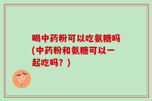 喝中药粉可以吃氨糖吗(中药粉和氨糖可以一起吃吗？)