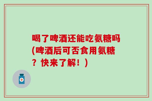 喝了啤酒还能吃氨糖吗(啤酒后可否食用氨糖？快来了解！)