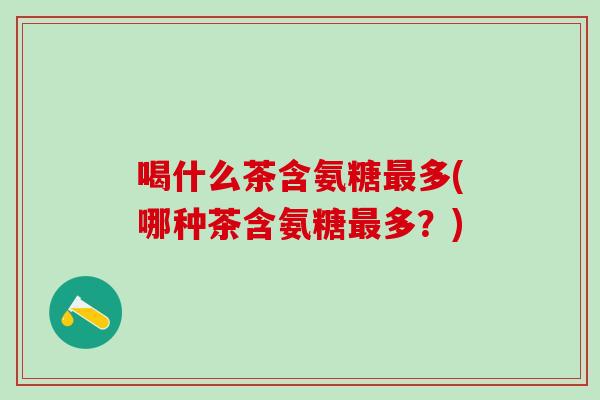 喝什么茶含氨糖最多(哪种茶含氨糖最多？)