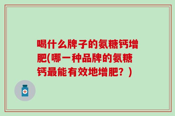 喝什么牌子的氨糖钙增肥(哪一种品牌的氨糖钙最能有效地增肥？)