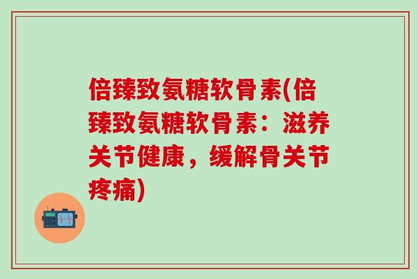 倍臻致氨糖软骨素(倍臻致氨糖软骨素：滋养关节健康，缓解骨关节疼痛)