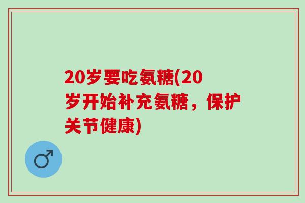 20岁要吃氨糖(20岁开始补充氨糖，保护关节健康)