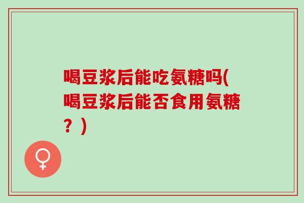 喝豆浆后能吃氨糖吗(喝豆浆后能否食用氨糖？)