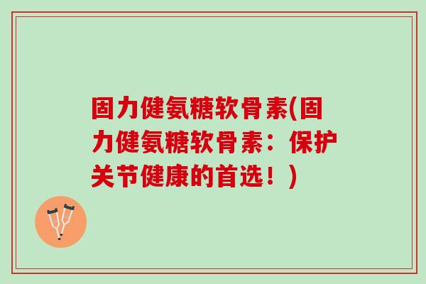 固力健氨糖软骨素(固力健氨糖软骨素：保护关节健康的首选！)